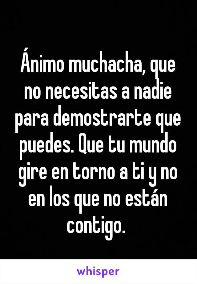 Ánimo muchacha, que no necesitas a nadie para demostrarte que puedes. Que tu mundo gire en torno a ti y no en los que no están contigo. 