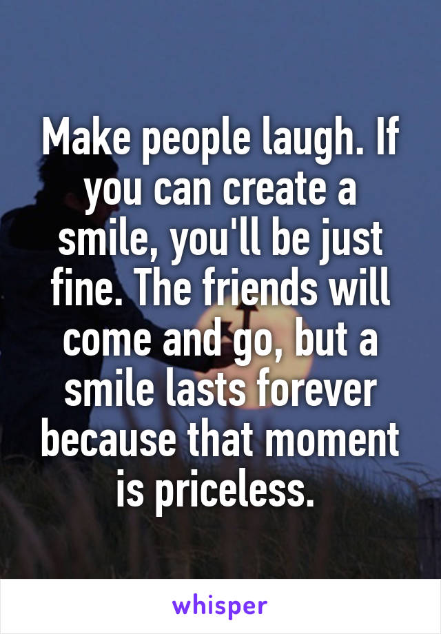 Make people laugh. If you can create a smile, you'll be just fine. The friends will come and go, but a smile lasts forever because that moment is priceless. 