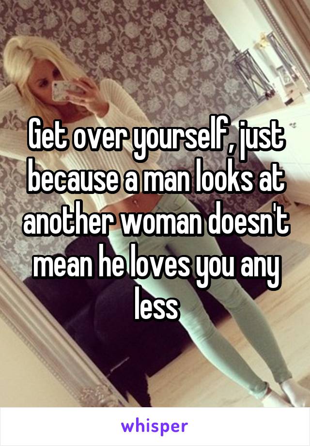 Get over yourself, just because a man looks at another woman doesn't mean he loves you any less