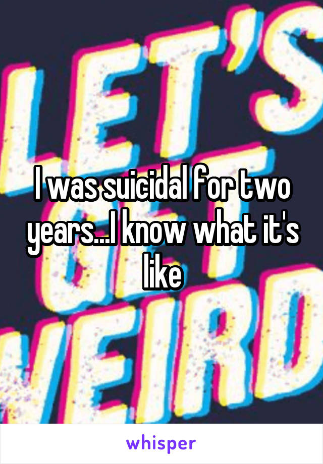 I was suicidal for two years...I know what it's like