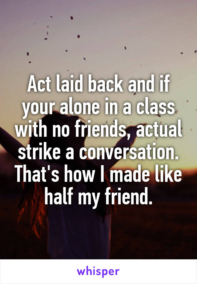 Act laid back and if your alone in a class with no friends, actual strike a conversation. That's how I made like half my friend.