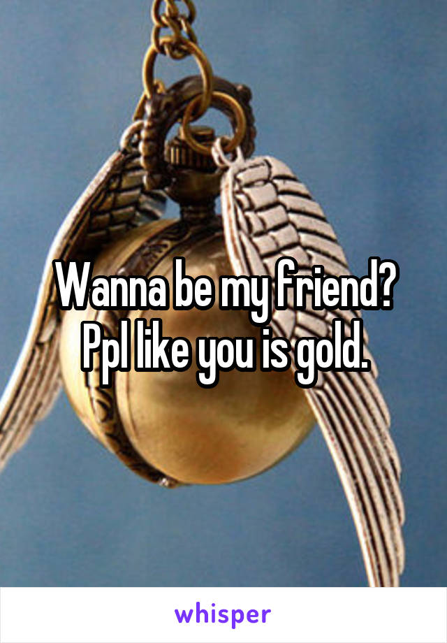 Wanna be my friend? Ppl like you is gold.