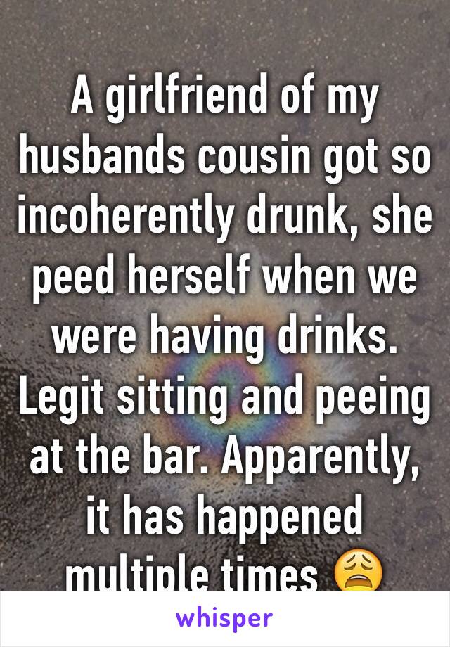 A girlfriend of my husbands cousin got so incoherently drunk, she peed herself when we were having drinks. Legit sitting and peeing at the bar. Apparently, it has happened multiple times 😩