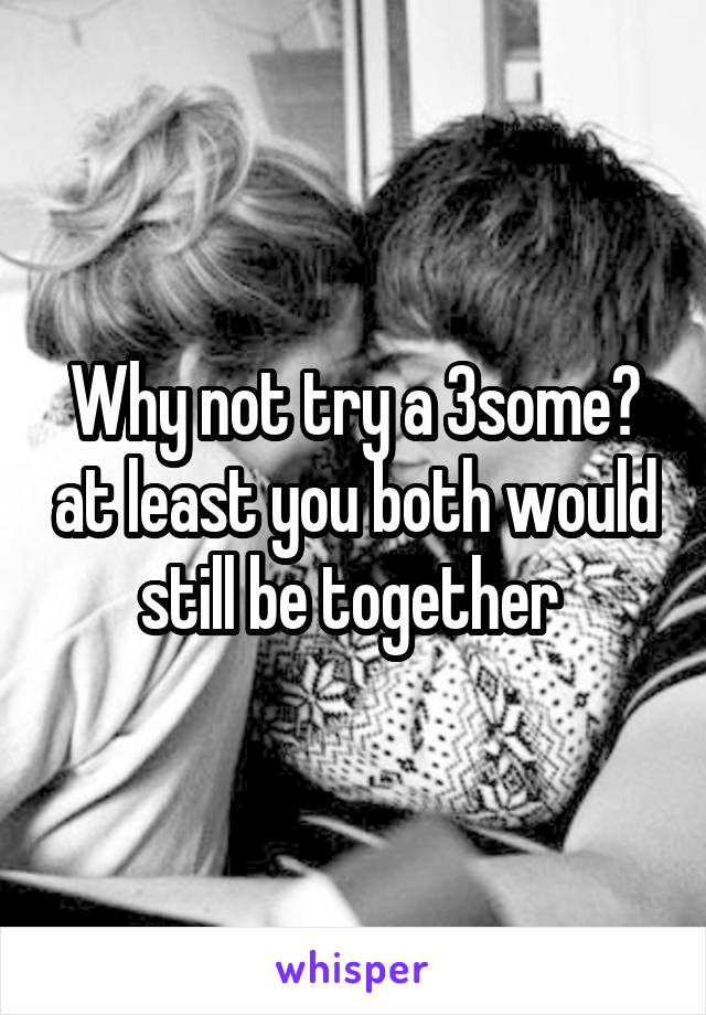 Why not try a 3some? at least you both would still be together 