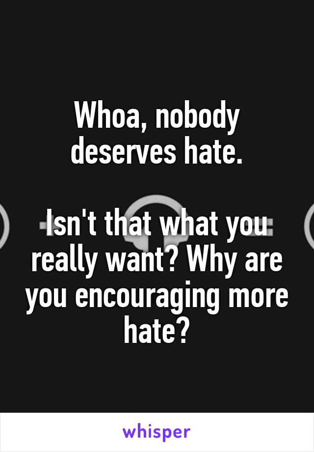 Whoa, nobody deserves hate.

Isn't that what you really want? Why are you encouraging more hate?