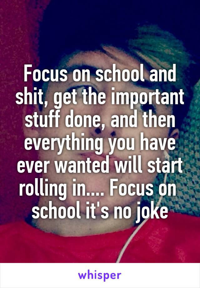 Focus on school and shit, get the important stuff done, and then everything you have ever wanted will start rolling in.... Focus on 
school it's no joke