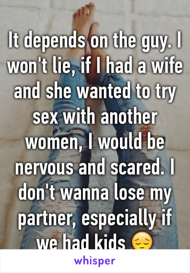 It depends on the guy. I won't lie, if I had a wife and she wanted to try sex with another women, I would be nervous and scared. I don't wanna lose my partner, especially if we had kids 😔