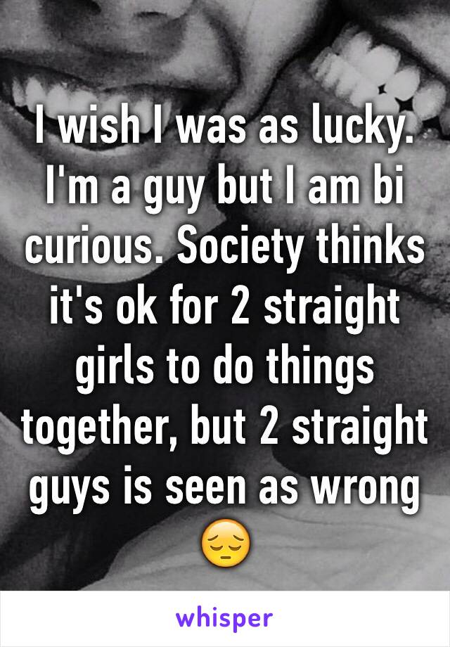 I wish I was as lucky. I'm a guy but I am bi curious. Society thinks it's ok for 2 straight girls to do things together, but 2 straight guys is seen as wrong 😔