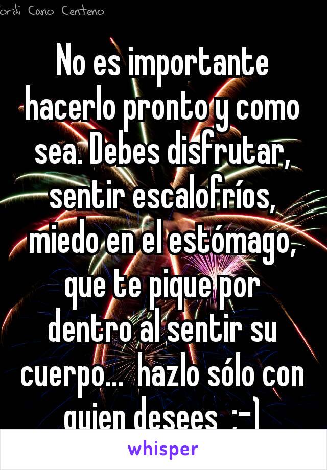 No es importante hacerlo pronto y como sea. Debes disfrutar,  sentir escalofríos, miedo en el estómago,  que te pique por dentro al sentir su cuerpo...  hazlo sólo con quien desees  ;-)