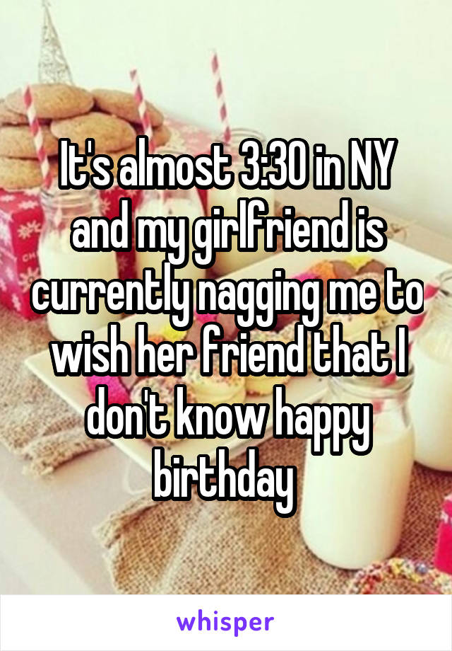 It's almost 3:30 in NY and my girlfriend is currently nagging me to wish her friend that I don't know happy birthday 
