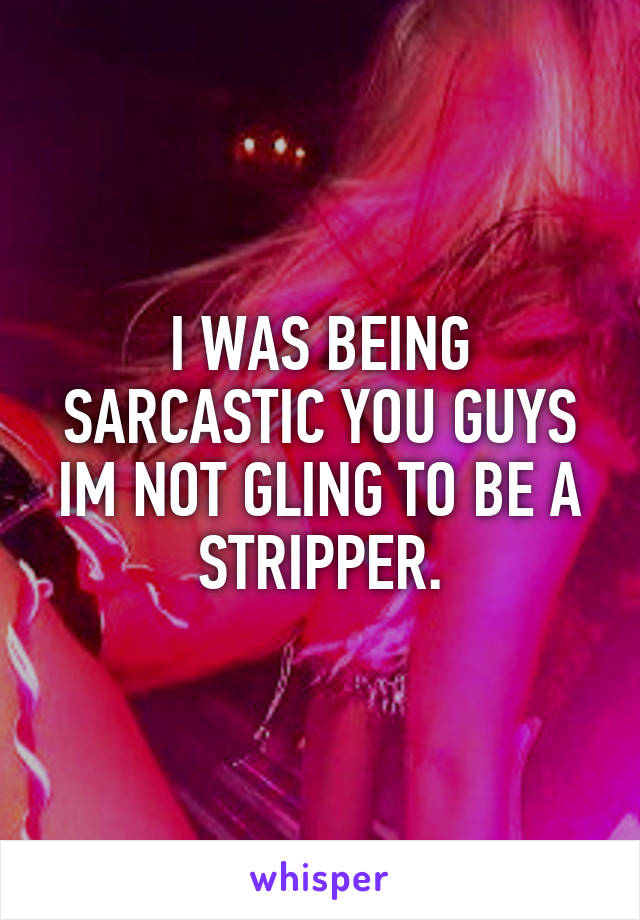 I WAS BEING SARCASTIC YOU GUYS IM NOT GLING TO BE A STRIPPER.