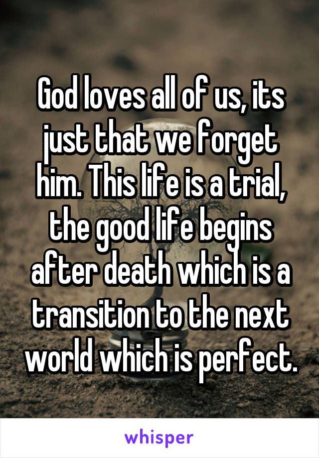 God loves all of us, its just that we forget him. This life is a trial, the good life begins after death which is a transition to the next world which is perfect.