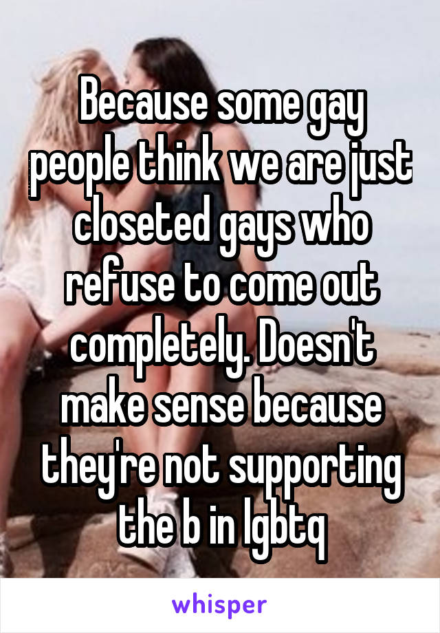 Because some gay people think we are just closeted gays who refuse to come out completely. Doesn't make sense because they're not supporting the b in lgbtq