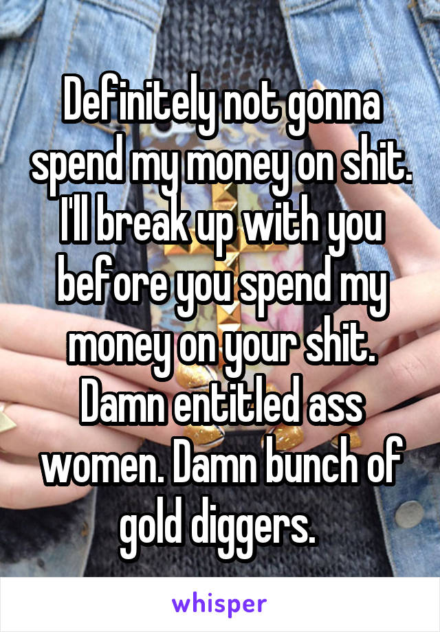 Definitely not gonna spend my money on shit. I'll break up with you before you spend my money on your shit. Damn entitled ass women. Damn bunch of gold diggers. 