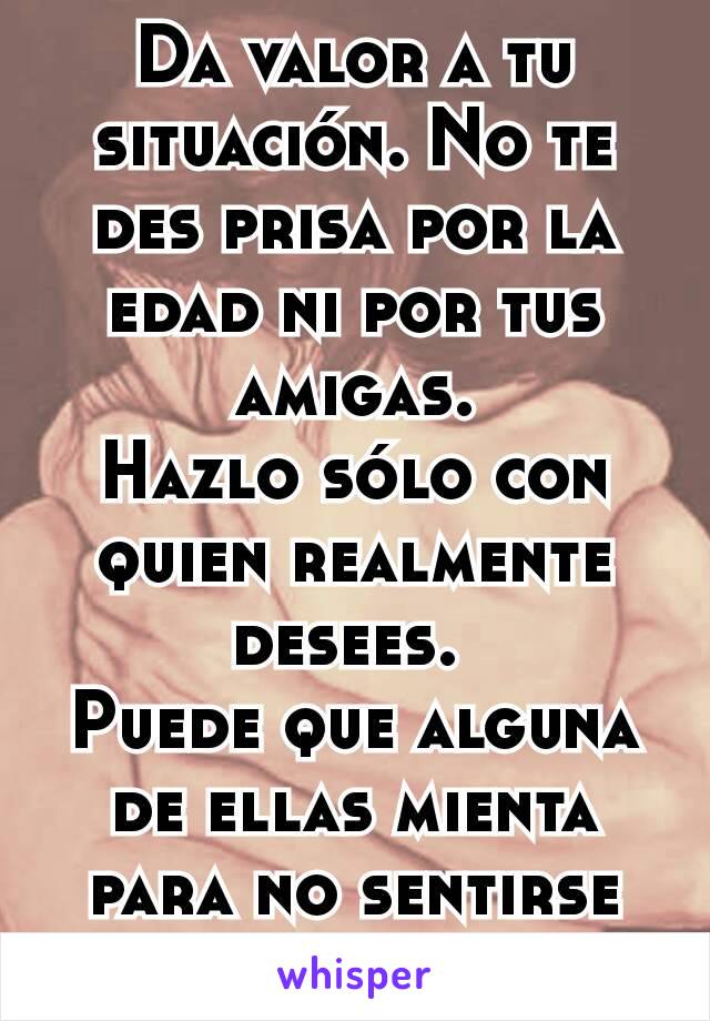 Da valor a tu situación. No te des prisa por la edad ni por tus amigas.
Hazlo sólo con quien realmente desees. 
Puede que alguna de ellas mienta para no sentirse mal.