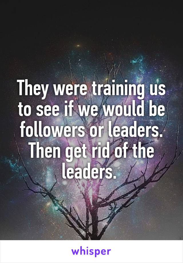 They were training us to see if we would be followers or leaders. Then get rid of the leaders. 
