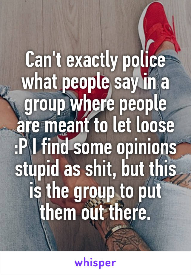 Can't exactly police what people say in a group where people are meant to let loose :P I find some opinions stupid as shit, but this is the group to put them out there.