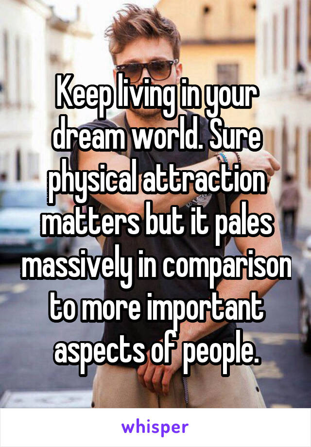 Keep living in your dream world. Sure physical attraction matters but it pales massively in comparison to more important aspects of people.