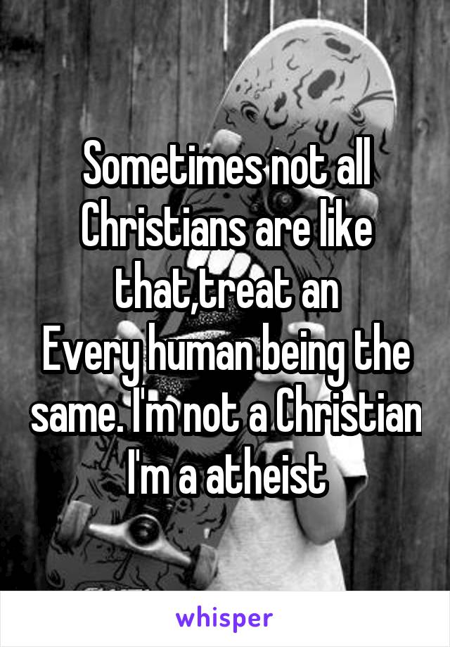 Sometimes not all Christians are like that,treat an
Every human being the same. I'm not a Christian I'm a atheist