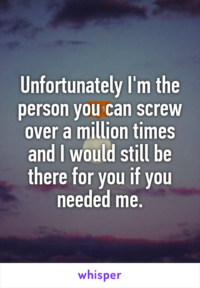 Unfortunately I'm the person you can screw over a million times and I would still be there for you if you needed me.