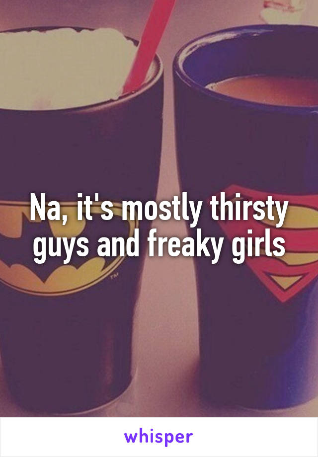 Na, it's mostly thirsty guys and freaky girls