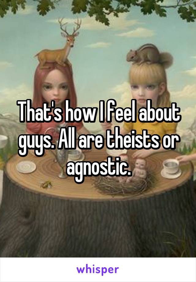 That's how I feel about guys. All are theists or agnostic.