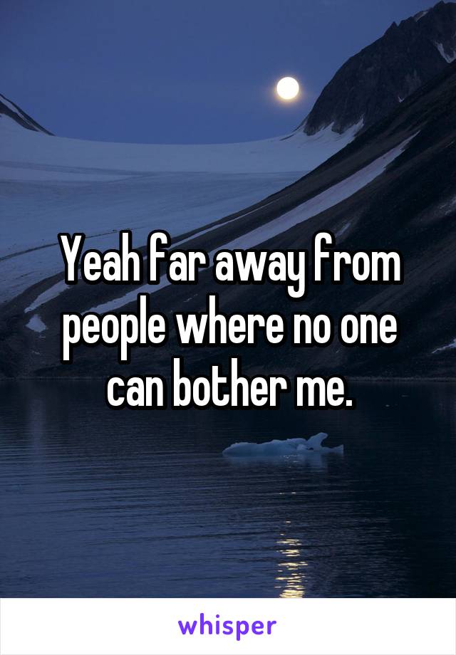 Yeah far away from people where no one can bother me.