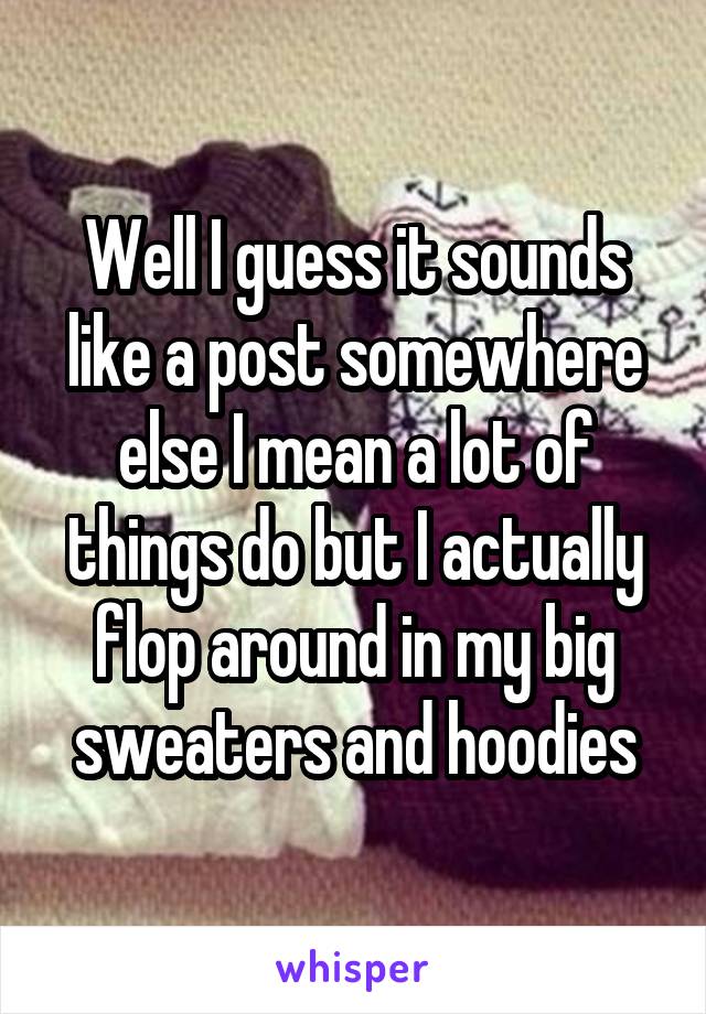 Well I guess it sounds like a post somewhere else I mean a lot of things do but I actually flop around in my big sweaters and hoodies