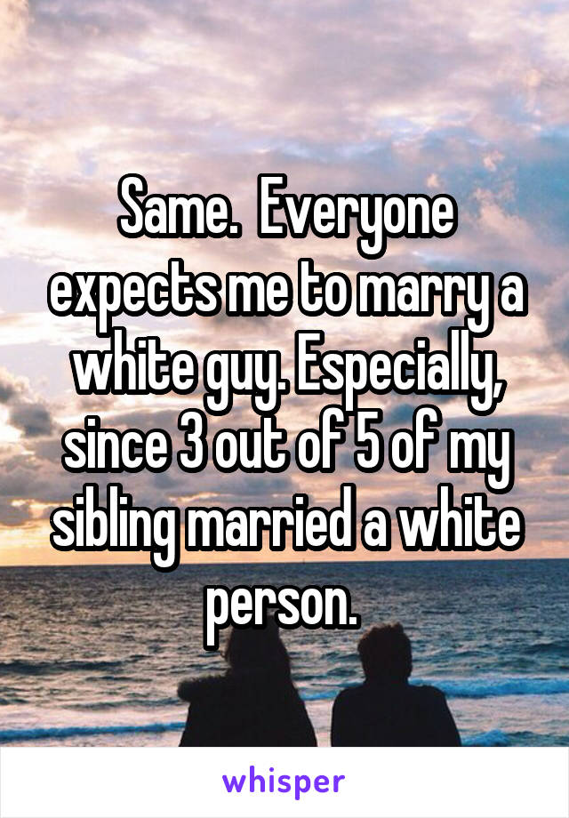 Same.  Everyone expects me to marry a white guy. Especially, since 3 out of 5 of my sibling married a white person. 