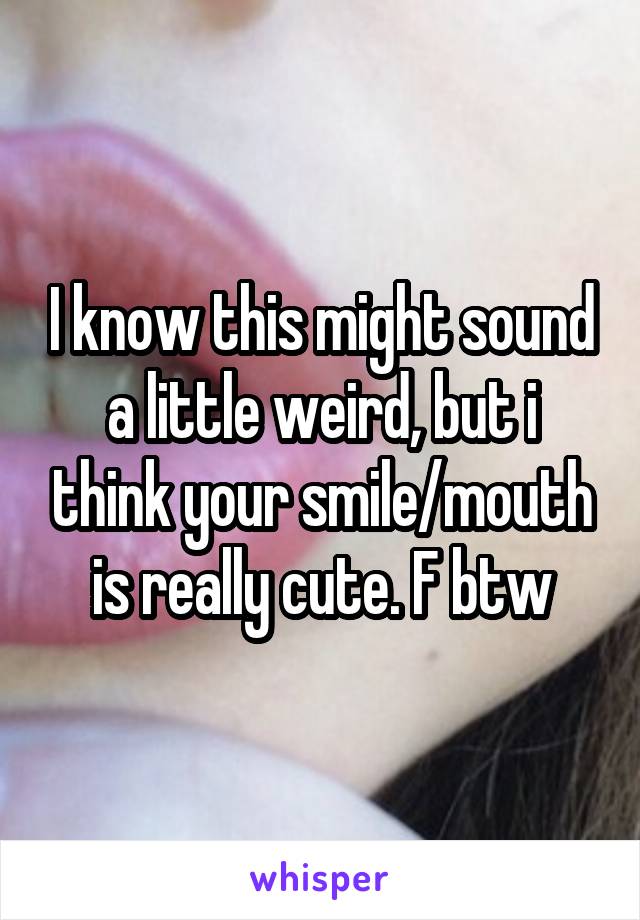 I know this might sound a little weird, but i think your smile/mouth is really cute. F btw