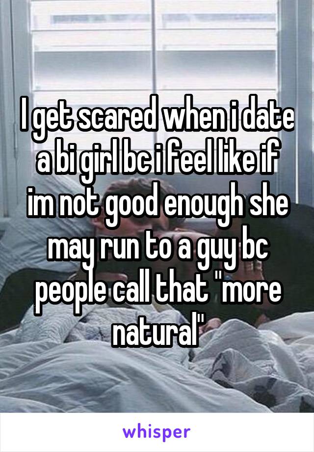 I get scared when i date a bi girl bc i feel like if im not good enough she may run to a guy bc people call that "more natural"