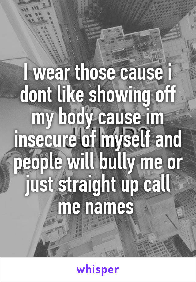 I wear those cause i dont like showing off my body cause im insecure of myself and people will bully me or just straight up call me names 