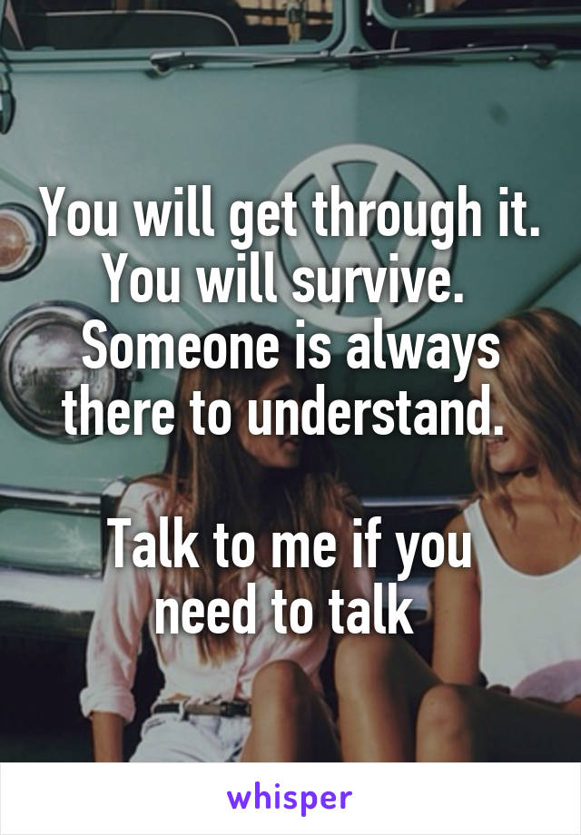 You will get through it. You will survive. 
Someone is always there to understand. 

Talk to me if you need to talk 