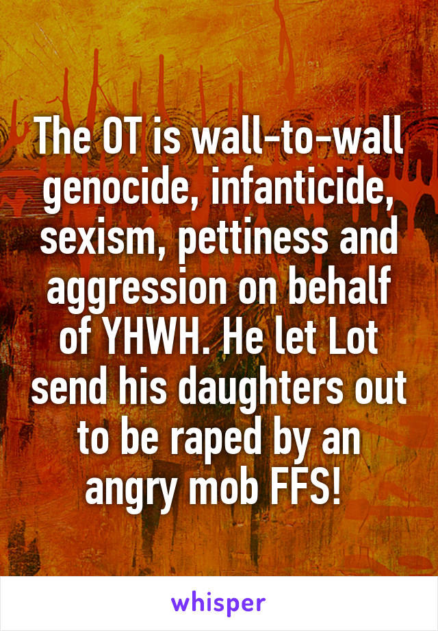 The OT is wall-to-wall genocide, infanticide, sexism, pettiness and aggression on behalf of YHWH. He let Lot send his daughters out to be raped by an angry mob FFS! 