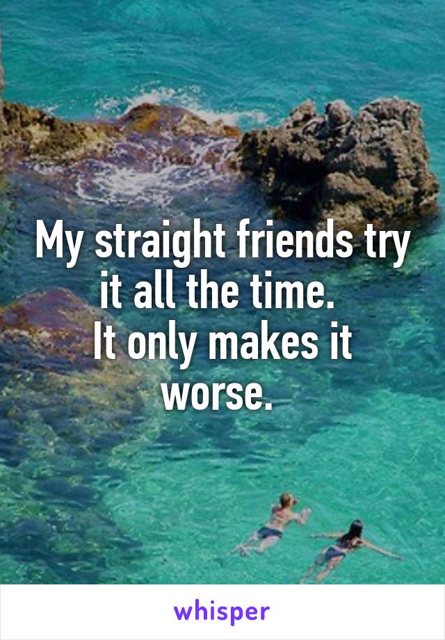 My straight friends try it all the time. 
It only makes it worse. 