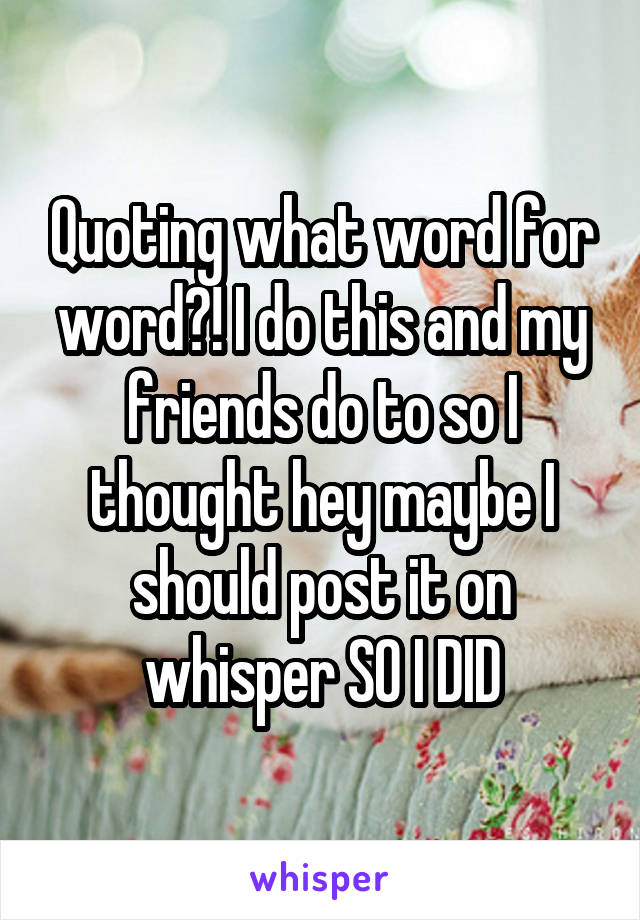 Quoting what word for word?! I do this and my friends do to so I thought hey maybe I should post it on whisper SO I DID