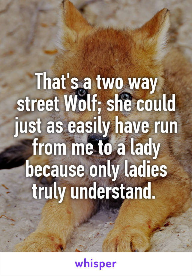 That's a two way street Wolf; she could just as easily have run from me to a lady because only ladies truly understand. 