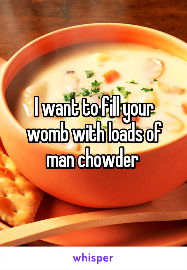 I want to fill your womb with loads of man chowder 