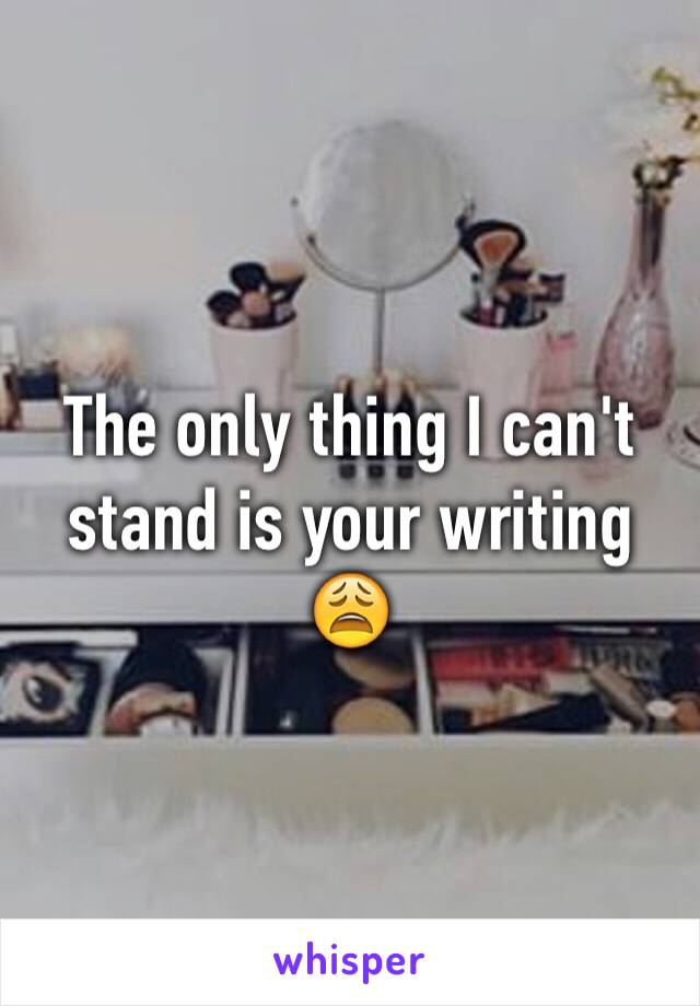 The only thing I can't stand is your writing 😩