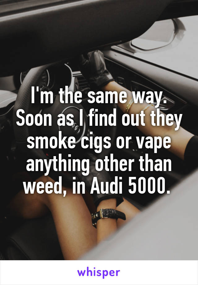 I'm the same way. Soon as I find out they smoke cigs or vape anything other than weed, in Audi 5000. 