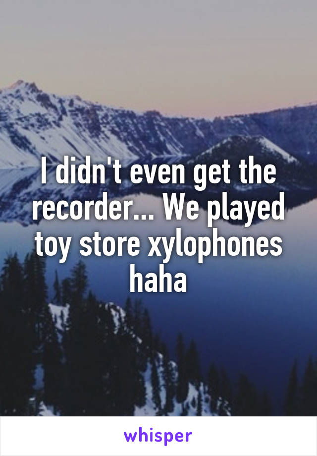 I didn't even get the recorder... We played toy store xylophones haha