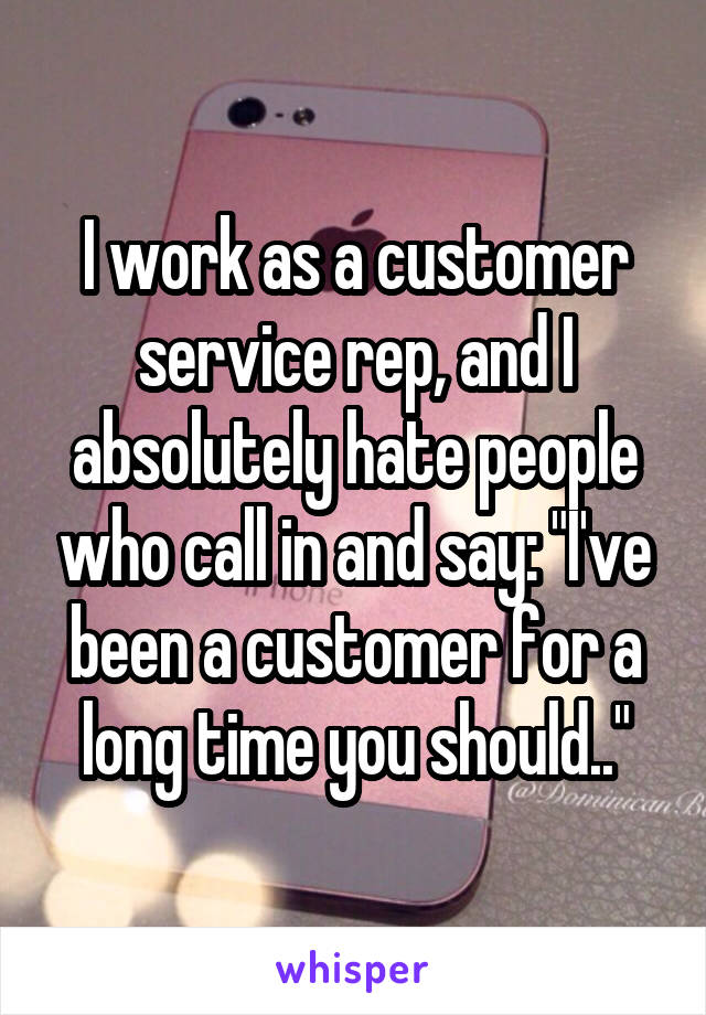 I work as a customer service rep, and I absolutely hate people who call in and say: "I've been a customer for a long time you should.."