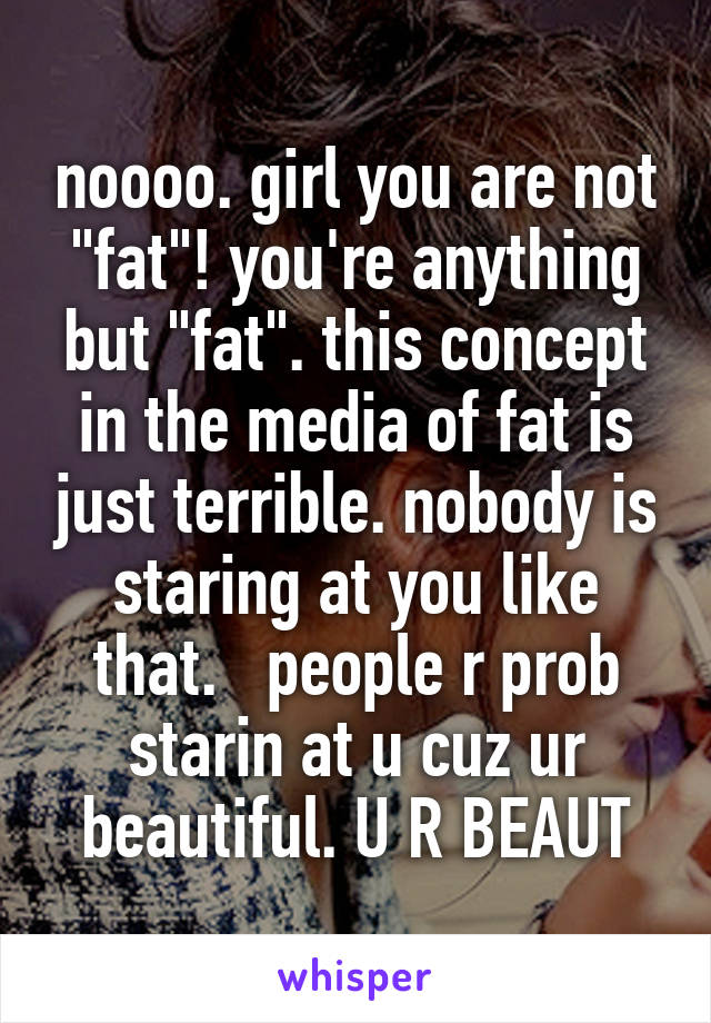 noooo. girl you are not "fat"! you're anything but "fat". this concept in the media of fat is just terrible. nobody is staring at you like that.   people r prob starin at u cuz ur beautiful. U R BEAUT