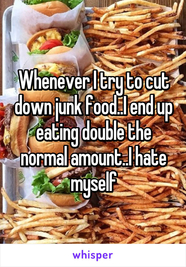 Whenever I try to cut down junk food..I end up eating double the normal amount..I hate myself