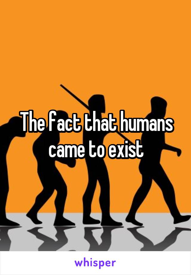 The fact that humans came to exist