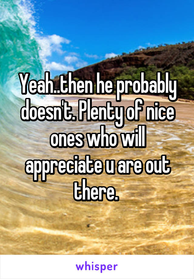 Yeah..then he probably doesn't. Plenty of nice ones who will appreciate u are out there. 