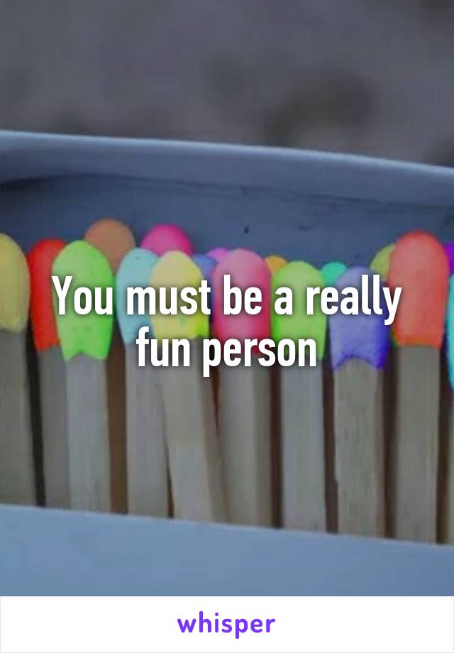 You must be a really fun person