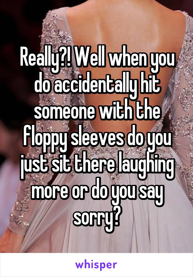 Really?! Well when you do accidentally hit someone with the floppy sleeves do you just sit there laughing more or do you say sorry?