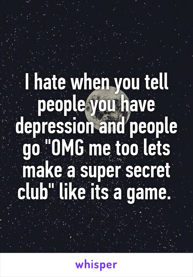 I hate when you tell people you have depression and people go "OMG me too lets make a super secret club" like its a game. 