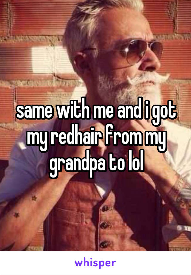 same with me and i got my redhair from my grandpa to lol